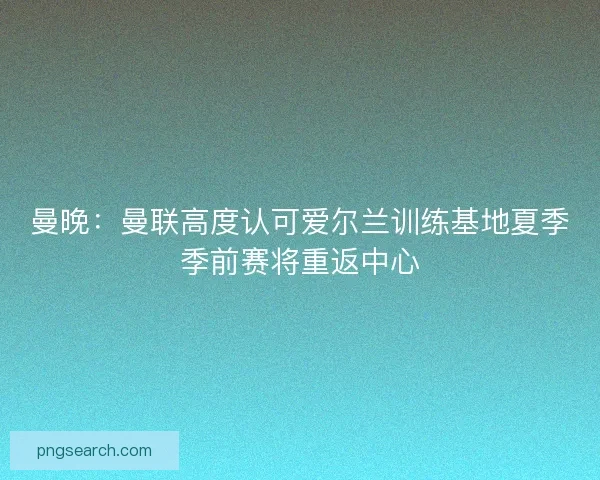 曼晚：曼联高度认可爱尔兰训练基地夏季季前赛将重返中心